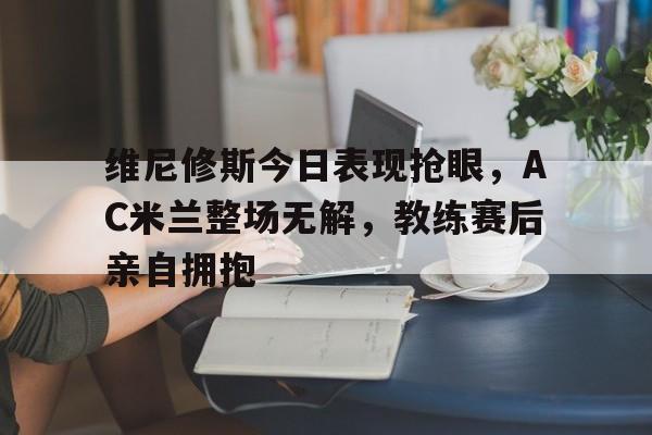 维尼修斯今日表现抢眼，AC米兰整场无解，教练赛后亲自拥抱