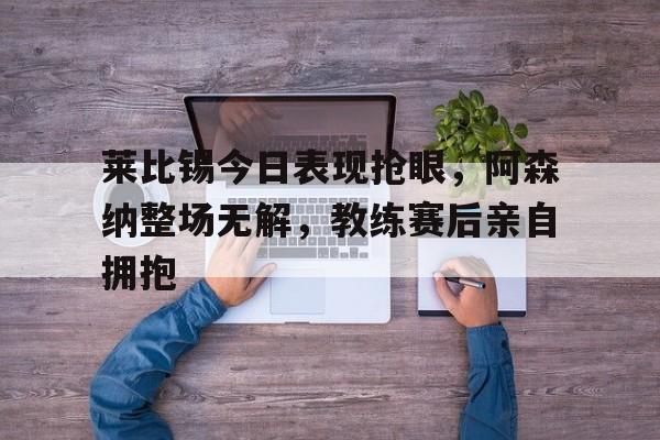 莱比锡今日表现抢眼，阿森纳整场无解，教练赛后亲自拥抱