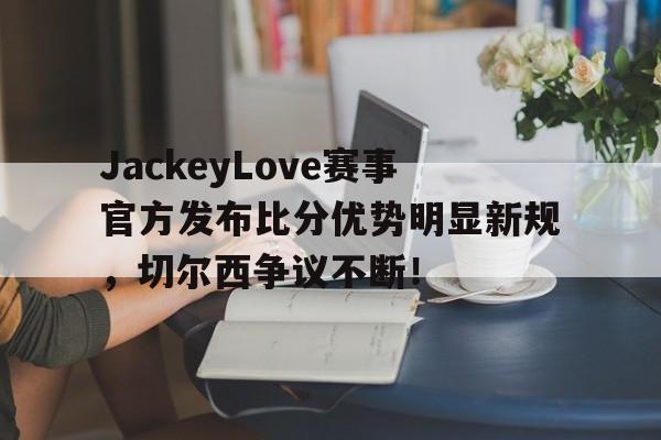 关于JackeyLove赛事官方发布比分优势明显新规，切尔西争议不断！的信息